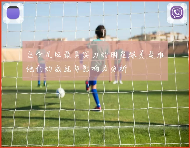 当今足坛最具实力的明星球员是谁他们的成就与影响力分析
