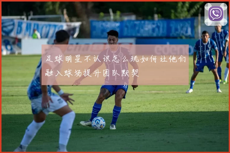 足球明星不认识怎么玩如何让他们融入球场提升团队默契