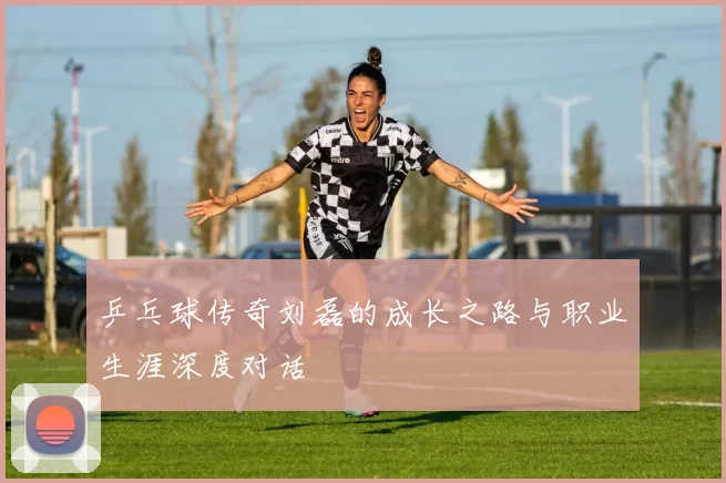 乒乓球传奇刘磊的成长之路与职业生涯深度对话