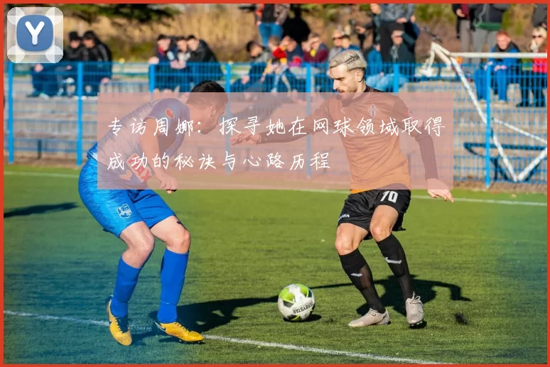专访周娜：探寻她在网球领域取得成功的秘诀与心路历程