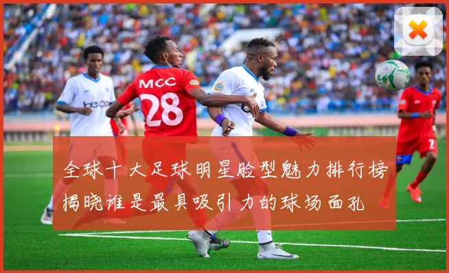 全球十大足球明星脸型魅力排行榜揭晓谁是最具吸引力的球场面孔