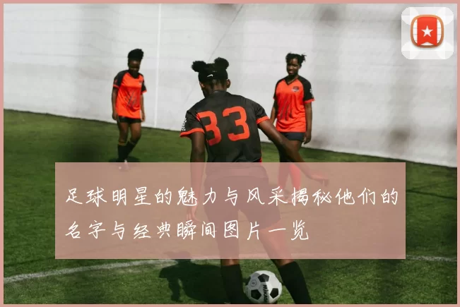 足球明星的魅力与风采揭秘他们的名字与经典瞬间图片一览