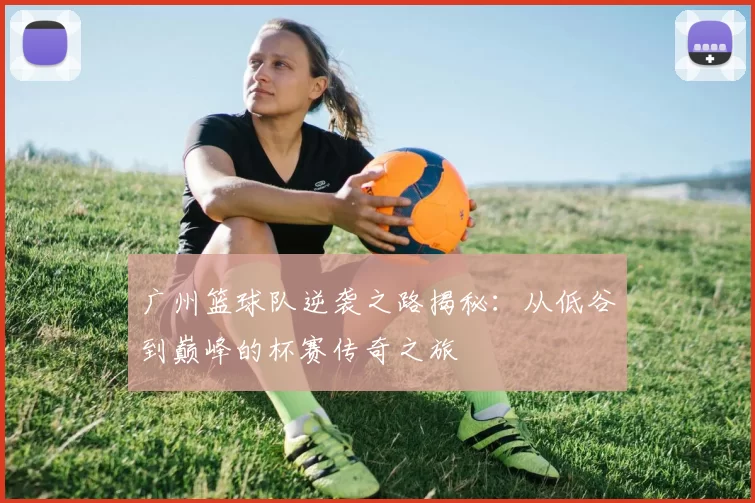 广州篮球队逆袭之路揭秘：从低谷到巅峰的杯赛传奇之旅