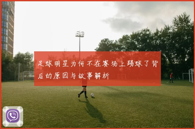 足球明星为何不在赛场上踢球了背后的原因与故事解析