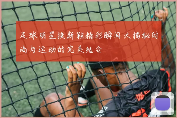 足球明星换新鞋精彩瞬间大揭秘时尚与运动的完美结合