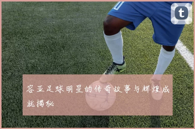 容亚足球明星的传奇故事与辉煌成就揭秘