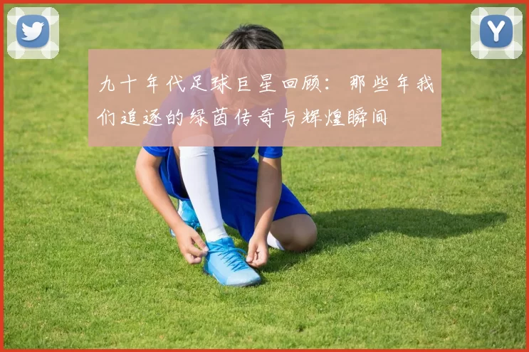 九十年代足球巨星回顾：那些年我们追逐的绿茵传奇与辉煌瞬间
