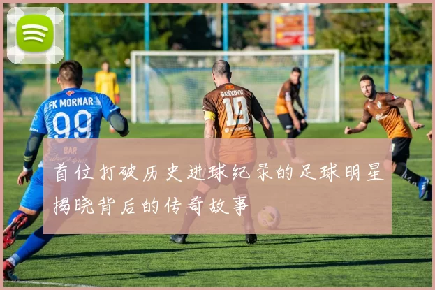 首位打破历史进球纪录的足球明星揭晓背后的传奇故事