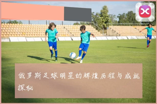俄罗斯足球明星的辉煌历程与成就探秘