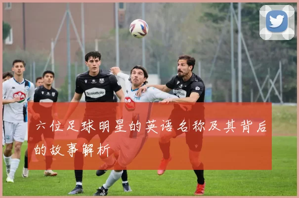 六位足球明星的英语名称及其背后的故事解析