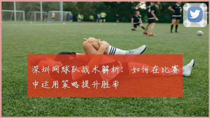 深圳网球队战术解析：如何在比赛中运用策略提升胜率