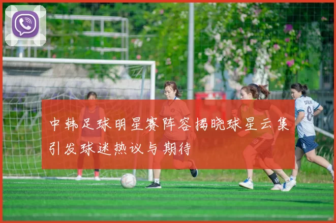 中韩足球明星赛阵容揭晓球星云集引发球迷热议与期待